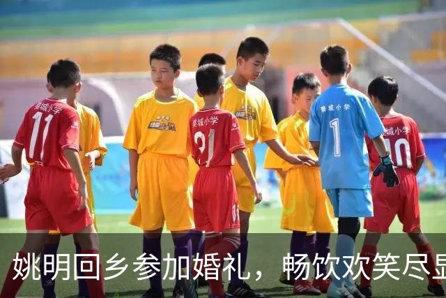 姚明回乡参加婚礼，畅饮欢笑尽显亲切本色